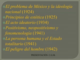 El problema de México y la ideología nacional (1924)Principios de estética (1925)El acto ideatorio (1934)Positivismo, neopositivismo y fenomenología (1941)La persona humana y el Estado totalitario (1941)El peligro del hombre (1942)PRESENTACIÓN  C.G.M.