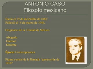 ANTONIO CASOFilosofo mexicano Nació el 19 de diciembre de 1883Falleció el  6 de marzo de 1946,  Originario de la  Ciudad de México  Abogado   Escritor  Docente Época: Contemporánea Figura central de la llamada “generación de 1910” 
