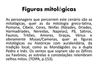 Figuras mitológicas
As personagens que percorrem este cenário são as
mitológicas, quer as da mitologia greco-latina,
Pomona, Cibele, Ceres, Ninfas (Náiades, Dríades,
Harmadríades, Nereidas, Napeias), Pã, Sátiros,
Faunos, Tritões, Amores, Graças, Vénus e
obviamente Musas/Camenas, quer as figuras
mitológicas ou históricas com auralendária, da
tradição local, como as Mondágides ou a dupla
Pedro e Inês. Os ventos que sopram são os Zéfiros
ou Favónios; as estrelas e constelações relembram
velhos mitos. (TOIPA, p.153).
 