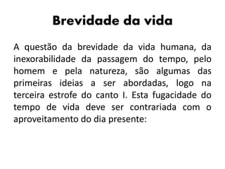 Brevidade da vida
A questão da brevidade da vida humana, da
inexorabilidade da passagem do tempo, pelo
homem e pela natureza, são algumas das
primeiras ideias a ser abordadas, logo na
terceira estrofe do canto I. Esta fugacidade do
tempo de vida deve ser contrariada com o
aproveitamento do dia presente:
 