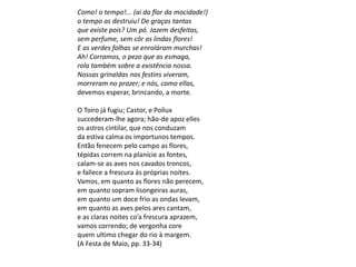 Como! o tempo!... (ai da flor da mocidade!)
o tempo as destruiu! De graças tantas
que existe pois? Um pó. Jazem desfeitas,
sem perfume, sem côr as lindas flores!
E as verdes folhas se enroláram murchas!
Ah! Corramos, o pezo que as esmaga,
rola também sobre a existência nossa.
Nossas grinaldas nos festins viveram,
morreram no prazer; e nós, como ellas,
devemos esperar, brincando, a morte.
O Toiro já fugiu; Castor, e Pollux
succederam-lhe agora; hão-de apoz elles
os astros cintilar, que nos conduzam
da estiva calma os importunos tempos.
Então fenecem pelo campo as flores,
tépidas correm na planície as fontes,
calam-se as aves nos cavados troncos,
e fallece a frescura às próprias noites.
Vamos, em quanto as flores não perecem,
em quanto sopram lisongeiras auras,
em quanto um doce frio as ondas levam,
em quanto as aves pelos ares cantam,
e as claras noites co’a frescura aprazem,
vamos correndo; de vergonha core
quem ultimo chegar do rio à margem.
(A Festa de Maio, pp. 33-34)
 