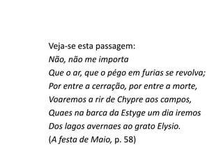 Veja-se esta passagem:
Não, não me importa
Que o ar, que o pégo em furias se revolva;
Por entre a cerração, por entre a morte,
Voaremos a rir de Chypre aos campos,
Quaes na barca da Estyge um dia iremos
Dos lagos avernaes ao grato Elysio.
(A festa de Maio, p. 58)
 
