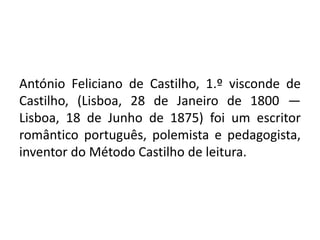 António Feliciano de Castilho, 1.º visconde de
Castilho, (Lisboa, 28 de Janeiro de 1800 —
Lisboa, 18 de Junho de 1875) foi um escritor
romântico português, polemista e pedagogista,
inventor do Método Castilho de leitura.
 
