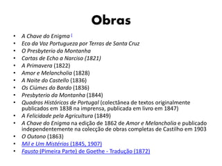 Obras
• A Chave do Enigma (
• Eco da Voz Portugueza por Terras de Santa Cruz
• O Presbyterio da Montanha
• Cartas de Echo a Narciso (1821)
• A Primavera (1822)
• Amor e Melancholia (1828)
• A Noite do Castello (1836)
• Os Ciúmes do Bardo (1836)
• Presbyterio da Montanha (1844)
• Quadros Históricos de Portugal (colectânea de textos originalmente
publicados em 1838 na imprensa, publicada em livro em 1847)
• A Felicidade pela Agricultura (1849)
• A Chave do Enigma na edição de 1862 de Amor e Melancholia e publicado
independentemente na colecção de obras completas de Castilho em 1903
• O Outono (1863)
• Mil e Um Mistérios (1845, 1907)
• Fausto (Pimeira Parte) de Goethe - Tradução (1872)
 