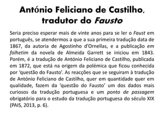 António Feliciano de Castilho,
tradutor do Fausto
Seria preciso esperar mais de vinte anos para se ler o Faust em
português, se atendermos a que a sua primeira tradução data de
1867, da autoria de Agostinho d’Ornellas, e a publicação em
folhetim da novela de Almeida Garrett se iniciou em 1843.
Porém, é a tradução de António Feliciano de Castilho, publicada
em 1872, que está na origem da polémica que ficou conhecida
por ‘questão do Fausto’. As reacções que se seguiram à tradução
de António Feliciano de Castilho, quer em quantidade quer em
qualidade, fazem da ‘questão do Fausto’ um dos dados mais
curiosos da tradução portuguesa e um ponto de passagem
obrigatório para o estudo da tradução portuguesa do século XIX
(PAIS, 2013, p. 6).
 