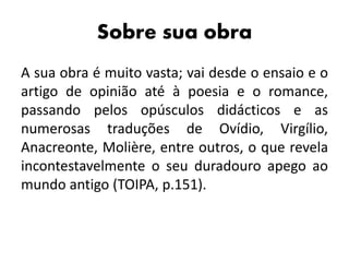 Sobre sua obra
A sua obra é muito vasta; vai desde o ensaio e o
artigo de opinião até à poesia e o romance,
passando pelos opúsculos didácticos e as
numerosas traduções de Ovídio, Virgílio,
Anacreonte, Molière, entre outros, o que revela
incontestavelmente o seu duradouro apego ao
mundo antigo (TOIPA, p.151).
 