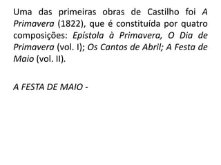 Uma das primeiras obras de Castilho foi A
Primavera (1822), que é constituída por quatro
composições: Epístola à Primavera, O Dia de
Primavera (vol. I); Os Cantos de Abril; A Festa de
Maio (vol. II).
A FESTA DE MAIO -
 