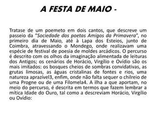 A FESTA DE MAIO -
Tratase de um poemeto em dois cantos, que descreve um
passeio da “Sociedade dos poetas Amigos da Primavera”, no
primeiro dia de Maio, até à Lapa dos Esteios, junto de
Coimbra, atravessando o Mondego, onde realizavam uma
espécie de festival de poesia de moldes arcádicos. O percurso
é descrito com os olhos da imaginação alimentada de leituras
dos Antigos; os cenários de Horácio, Virgílio e Ovídio são os
mais imitados: os bosques cheios de sombras convidativas, as
grutas limosas, as águas cristalinas de fontes e rios, uma
natureza aprazível3, enfim, onde não falta sequer o chilreio de
uma Progne ou de uma Filomela4. A ilha a que aportam, no
meio do percurso, é descrita em termos que fazem lembrar a
mítica Idade do Ouro, tal como a descreviam Horácio, Virgílio
ou Ovídio:
 