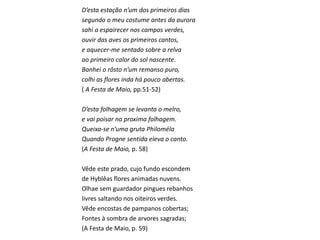 D’esta estação n’um dos primeiros dias
segundo o meu costume antes da aurora
sahi a espairecer nos campos verdes,
ouvir das aves os primeiros cantos,
e aquecer-me sentado sobre a relva
ao primeiro calor do sol nascente.
Banhei o rôsto n’um remanso puro,
colhi as flores inda há pouco abertas.
( A Festa de Maio, pp.51-52)
D’esta folhagem se levanta o melro,
e vai poisar na proxima folhagem.
Queixa-se n’uma gruta Philoméla
Quando Progne sentida eleva o canto.
(A Festa de Maio, p. 58)
Vêde este prado, cujo fundo escondem
de Hyblêas flores animadas nuvens.
Olhae sem guardador pingues rebanhos
livres saltando nos oiteiros verdes.
Vêde encostas de pampanos cobertas;
Fontes à sombra de arvores sagradas;
(A Festa de Maio, p. 59)
 