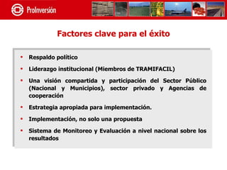 Factores clave para el éxito

   Respaldo político

   Liderazgo institucional (Miembros de TRAMIFACIL)

   Una visión compartida y participación del Sector Público
    (Nacional y Municipios), sector privado y Agencias de
    cooperación

   Estrategia apropiada para implementación.

   Implementación, no solo una propuesta

   Sistema de Monitoreo y Evaluación a nivel nacional sobre los
    resultados
 