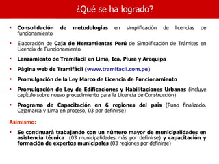 ¿Qué se ha logrado?

   Consolidación    de   metodologías    en   simplificación   de   licencias   de
    funcionamiento
   Elaboración de Caja de Herramientas Perú de Simplificación de Trámites en
    Licencia de Funcionamiento
   Lanzamiento de Tramifácil en Lima, Ica, Piura y Arequipa
   Página web de Tramifácil (www.tramifacil.com.pe)
   Promulgación de la Ley Marco de Licencia de Funcionamiento
   Promulgación de Ley de Edificaciones y Habilitaciones Urbanas (incluye
    capítulo sobre nuevo procedimiento para la Licencia de Construcción)
   Programa de Capacitación en 6 regiones del país (Puno finalizado,
    Cajamarca y Lima en proceso, 03 por definirse)

Asimismo:
   Se continuará trabajando con un número mayor de municipalidades en
    asistencia técnica (03 municipalidades más por definirse) y capacitación y
    formación de expertos municipales (03 regiones por definirse)
 