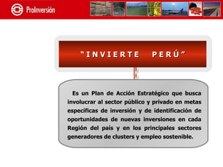“INVIERTE                PERÚ”




 Es un Plan de Acción Estratégico que busca
involucrar al sector público y privado en metas
específicas de inversión y de identificación de
oportunidades de nuevas inversiones en cada
Región del país y en los principales sectores
generadores de clusters y empleo sostenible.
 