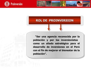 ROL DE PROINVERSION




  “Ser una agencia reconocida por la
población y por los inversionistas
como un aliado estratégico para el
desarrollo de inversiones en el Perú
con el fin de mejorar el bienestar de la
población”.
 