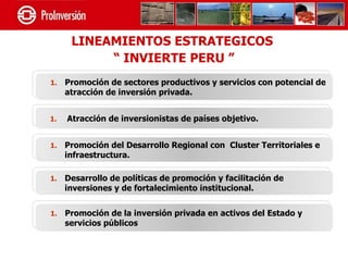 LINEAMIENTOS ESTRATEGICOS
           “ INVIERTE PERU ”
1.   Promoción de sectores productivos y servicios con potencial de
     atracción de inversión privada.


1.   Atracción de inversionistas de países objetivo.


1.   Promoción del Desarrollo Regional con Cluster Territoriales e
     infraestructura.

1.   Desarrollo de políticas de promoción y facilitación de
     inversiones y de fortalecimiento institucional.


1.   Promoción de la inversión privada en activos del Estado y
     servicios públicos
 