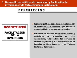 1. Desarrollo de políticas de promoción y facilitación de
   inversiones y de fortalecimiento institucional

              DESCRIPCIÓN




                          Promover políticas sectoriales y de eliminación

 INVIERTE PERÚ             de obstáculos a la inversión, que impulse la
                           competitividad y la generación de empleo.

  FACILITACION            Fortalecer las políticas de seguridad jurídica y
      DE LA                estándares     de     protección    de      nivel
   INVERSION               internacional, relacionados a los convenios de
                           estabilidad jurídica y a la negociación de los
                           Tratados de Libre Comercio y los Tratados
                           Bilaterales de Inversión.
 