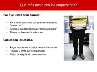 Qué más nos dicen los empresarios?

Por qué usted sería formal?

     Para tener contratos con grandes empresas
      “comerciar”
     Acceso a créditos formales “financiamiento”
     Menos problemas de sobornos


Cuáles son los costos?

     Pagar impuestos y costos de administración
     Tiempo y costo de formalización
     Costo de regulación de operación
 