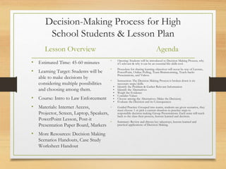 Decision-Making Process for High
School Students & Lesson Plan
Lesson Overview
• Estimated Time: 45-60 minutes
• Learning Target: Students will be
able to make decisions by
considering multiple possibilities
and choosing among them.
• Course: Intro to Law Enforcement
• Materials: Internet Access,
Projector, Screen, Laptop, Speakers,
PowerPoint Lesson, Post-it
Presentation Paper Board, Markers
• More Resources: Decision Making
Scenarios Handouts, Case Study
Worksheet Handout
Agenda
• Opening: Students will be introduced to Decision Making Process, why
it’s relevant & why it can be an essential life-skills tool.
• Procedure for sharing learning objectives will occur by way of Lecture,
PowerPoint, Online Polling, Team Brainstorming, Teach-backs
Presentations, and Videos.
• Instruction: The Decision Making Process is broken down is six
necessary steps/skills.
• Identify the Problem & Gather Relevant Information
• Identify the Alternatives
• Weigh the Evidence
• Consider Values
• Choose among the Alternatives (Make the Decision)
• Evaluate the Decision and its Consequences
• Guided Practice: Grouped into teams, students are given scenarios, they
must choose 1 or pick a current situation to practice steps to
responsible decision making Group Presentations: Each team will teach
back to the class their process, lessons learned and decision.
• Summary: Review and discuss key takeaways, lessons learned and
practical applications of Decision Making.
 
