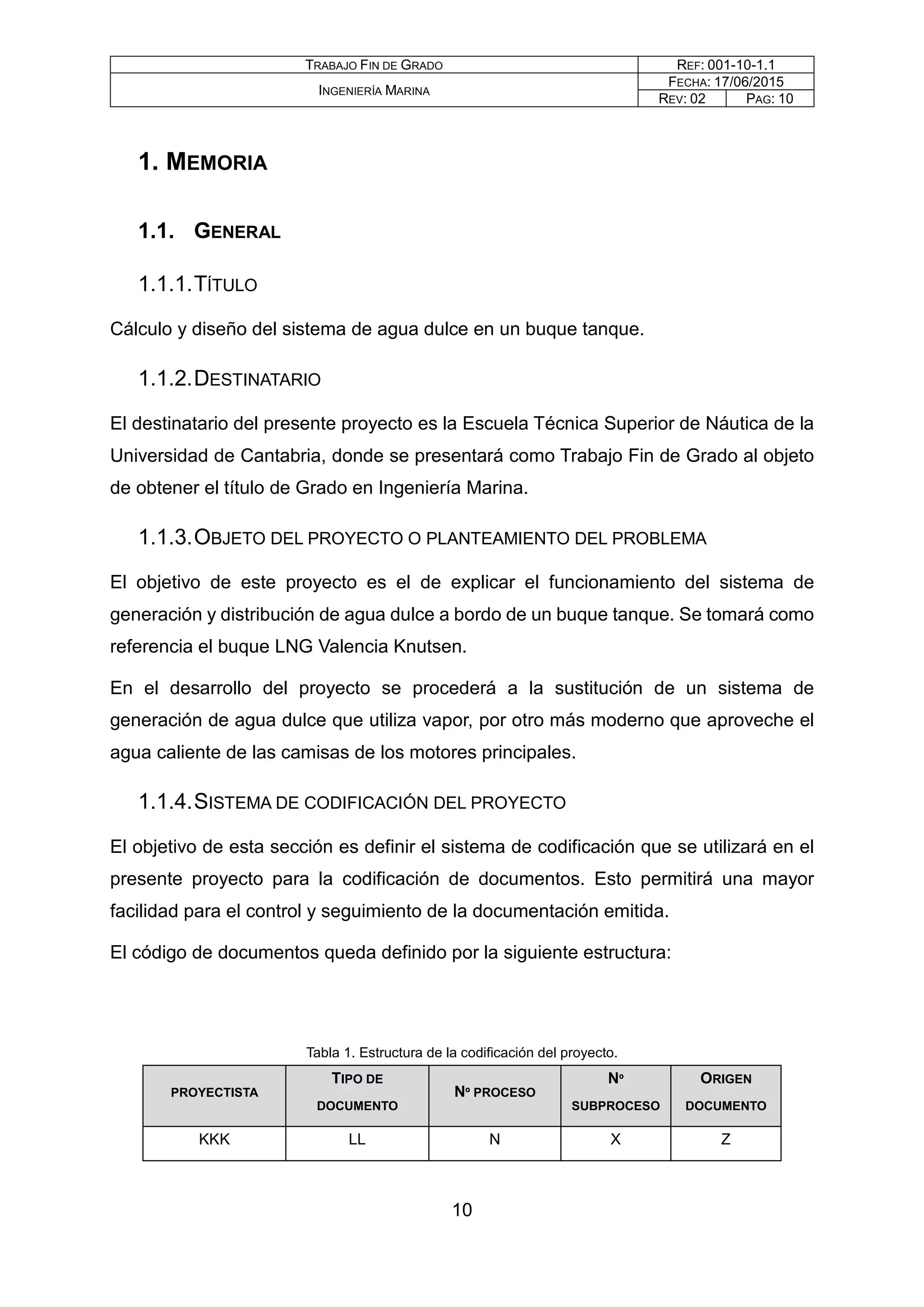 TRABAJO FIN DE GRADO REF: 001-10-1.1
INGENIERÍA MARINA
FECHA: 17/06/2015
REV: 02 PAG: 10
1. MEMORIA
1.1. GENERAL
1.1.1.TÍTULO
Cálculo y diseño del sistema de agua dulce en un buque tanque.
1.1.2.DESTINATARIO
El destinatario del presente proyecto es la Escuela Técnica Superior de Náutica de la
Universidad de Cantabria, donde se presentará como Trabajo Fin de Grado al objeto
de obtener el título de Grado en Ingeniería Marina.
1.1.3.OBJETO DEL PROYECTO O PLANTEAMIENTO DEL PROBLEMA
El objetivo de este proyecto es el de explicar el funcionamiento del sistema de
generación y distribución de agua dulce a bordo de un buque tanque. Se tomará como
referencia el buque LNG Valencia Knutsen.
En el desarrollo del proyecto se procederá a la sustitución de un sistema de
generación de agua dulce que utiliza vapor, por otro más moderno que aproveche el
agua caliente de las camisas de los motores principales.
1.1.4.SISTEMA DE CODIFICACIÓN DEL PROYECTO
El objetivo de esta sección es definir el sistema de codificación que se utilizará en el
presente proyecto para la codificación de documentos. Esto permitirá una mayor
facilidad para el control y seguimiento de la documentación emitida.
El código de documentos queda definido por la siguiente estructura:
Tabla 1. Estructura de la codificación del proyecto.
PROYECTISTA
TIPO DE
DOCUMENTO
Nº PROCESO
Nº
SUBPROCESO
ORIGEN
DOCUMENTO
KKK LL N X Z
10
 