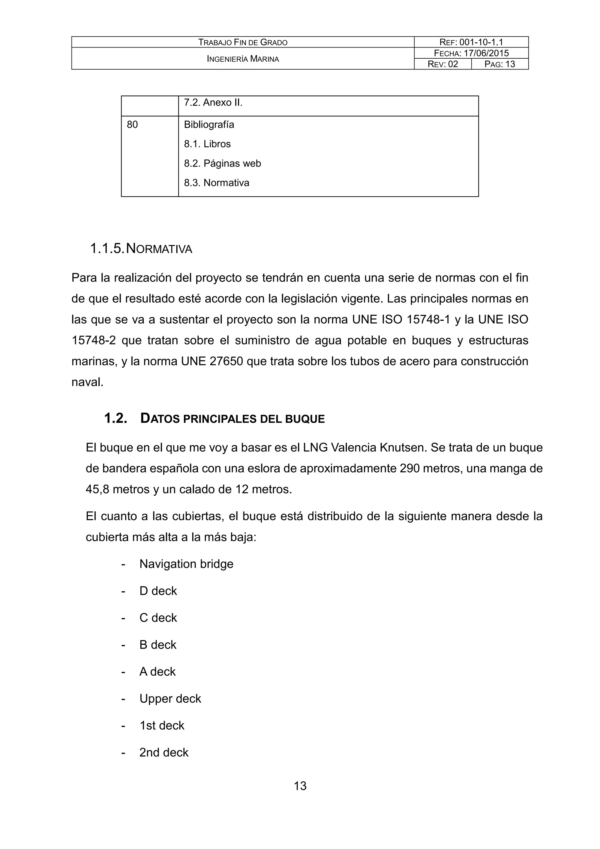 TRABAJO FIN DE GRADO REF: 001-10-1.1
INGENIERÍA MARINA
FECHA: 17/06/2015
REV: 02 PAG: 13
7.2. Anexo II.
80 Bibliografía
8.1. Libros
8.2. Páginas web
8.3. Normativa
1.1.5.NORMATIVA
Para la realización del proyecto se tendrán en cuenta una serie de normas con el fin
de que el resultado esté acorde con la legislación vigente. Las principales normas en
las que se va a sustentar el proyecto son la norma UNE ISO 15748-1 y la UNE ISO
15748-2 que tratan sobre el suministro de agua potable en buques y estructuras
marinas, y la norma UNE 27650 que trata sobre los tubos de acero para construcción
naval.
1.2. DATOS PRINCIPALES DEL BUQUE
El buque en el que me voy a basar es el LNG Valencia Knutsen. Se trata de un buque
de bandera española con una eslora de aproximadamente 290 metros, una manga de
45,8 metros y un calado de 12 metros.
El cuanto a las cubiertas, el buque está distribuido de la siguiente manera desde la
cubierta más alta a la más baja:
- Navigation bridge
- D deck
- C deck
- B deck
- A deck
- Upper deck
- 1st deck
- 2nd deck
13
 