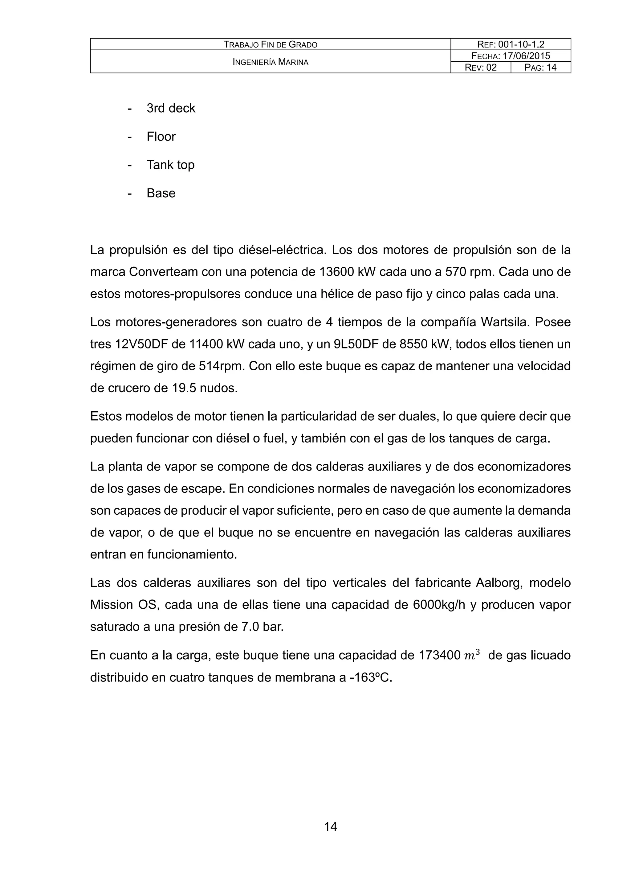 TRABAJO FIN DE GRADO REF: 001-10-1.2
INGENIERÍA MARINA
FECHA: 17/06/2015
REV: 02 PAG: 14
- 3rd deck
- Floor
- Tank top
- Base
La propulsión es del tipo diésel-eléctrica. Los dos motores de propulsión son de la
marca Converteam con una potencia de 13600 kW cada uno a 570 rpm. Cada uno de
estos motores-propulsores conduce una hélice de paso fijo y cinco palas cada una.
Los motores-generadores son cuatro de 4 tiempos de la compañía Wartsila. Posee
tres 12V50DF de 11400 kW cada uno, y un 9L50DF de 8550 kW, todos ellos tienen un
régimen de giro de 514rpm. Con ello este buque es capaz de mantener una velocidad
de crucero de 19.5 nudos.
Estos modelos de motor tienen la particularidad de ser duales, lo que quiere decir que
pueden funcionar con diésel o fuel, y también con el gas de los tanques de carga.
La planta de vapor se compone de dos calderas auxiliares y de dos economizadores
de los gases de escape. En condiciones normales de navegación los economizadores
son capaces de producir el vapor suficiente, pero en caso de que aumente la demanda
de vapor, o de que el buque no se encuentre en navegación las calderas auxiliares
entran en funcionamiento.
Las dos calderas auxiliares son del tipo verticales del fabricante Aalborg, modelo
Mission OS, cada una de ellas tiene una capacidad de 6000kg/h y producen vapor
saturado a una presión de 7.0 bar.
En cuanto a la carga, este buque tiene una capacidad de 173400 𝑚𝑚3
de gas licuado
distribuido en cuatro tanques de membrana a -163ºC.
14
 