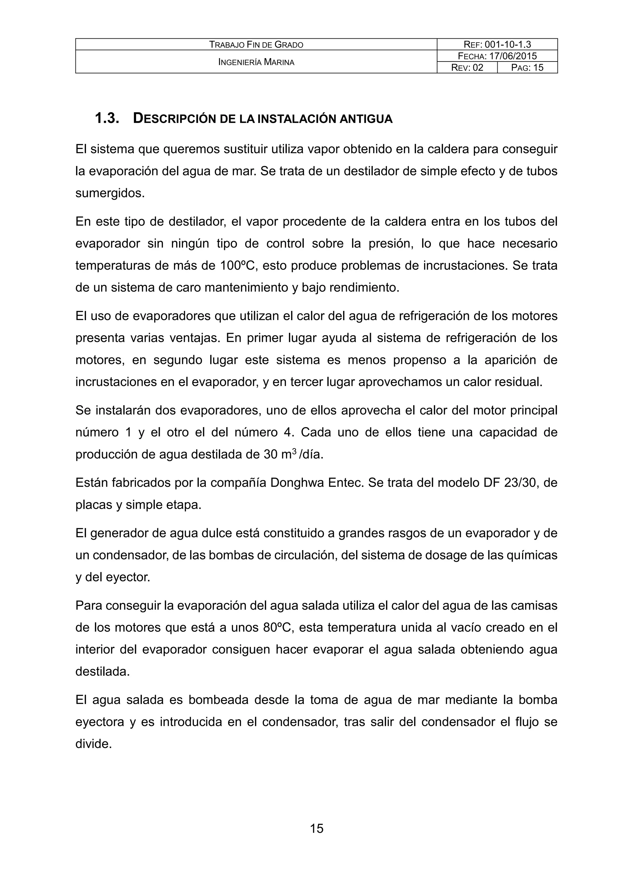 TRABAJO FIN DE GRADO REF: 001-10-1.3
INGENIERÍA MARINA
FECHA: 17/06/2015
REV: 02 PAG: 15
1.3. DESCRIPCIÓN DE LA INSTALACIÓN ANTIGUA
El sistema que queremos sustituir utiliza vapor obtenido en la caldera para conseguir
la evaporación del agua de mar. Se trata de un destilador de simple efecto y de tubos
sumergidos.
En este tipo de destilador, el vapor procedente de la caldera entra en los tubos del
evaporador sin ningún tipo de control sobre la presión, lo que hace necesario
temperaturas de más de 100ºC, esto produce problemas de incrustaciones. Se trata
de un sistema de caro mantenimiento y bajo rendimiento.
El uso de evaporadores que utilizan el calor del agua de refrigeración de los motores
presenta varias ventajas. En primer lugar ayuda al sistema de refrigeración de los
motores, en segundo lugar este sistema es menos propenso a la aparición de
incrustaciones en el evaporador, y en tercer lugar aprovechamos un calor residual.
Se instalarán dos evaporadores, uno de ellos aprovecha el calor del motor principal
número 1 y el otro el del número 4. Cada uno de ellos tiene una capacidad de
producción de agua destilada de 30 m3 /día.
Están fabricados por la compañía Donghwa Entec. Se trata del modelo DF 23/30, de
placas y simple etapa.
El generador de agua dulce está constituido a grandes rasgos de un evaporador y de
un condensador, de las bombas de circulación, del sistema de dosage de las químicas
y del eyector.
Para conseguir la evaporación del agua salada utiliza el calor del agua de las camisas
de los motores que está a unos 80ºC, esta temperatura unida al vacío creado en el
interior del evaporador consiguen hacer evaporar el agua salada obteniendo agua
destilada.
El agua salada es bombeada desde la toma de agua de mar mediante la bomba
eyectora y es introducida en el condensador, tras salir del condensador el flujo se
divide.
15
 