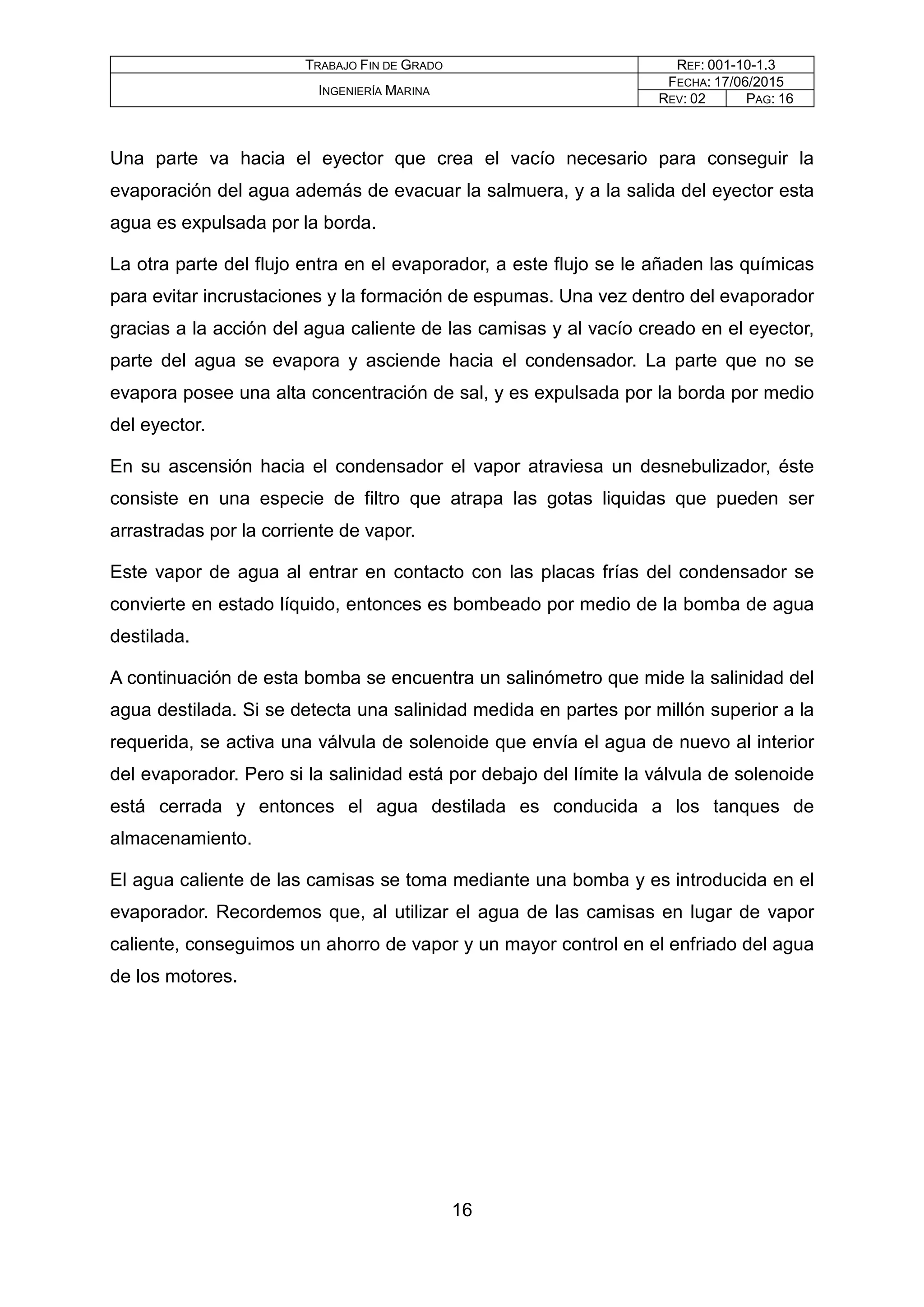 TRABAJO FIN DE GRADO REF: 001-10-1.3
INGENIERÍA MARINA
FECHA: 17/06/2015
REV: 02 PAG: 16
Una parte va hacia el eyector que crea el vacío necesario para conseguir la
evaporación del agua además de evacuar la salmuera, y a la salida del eyector esta
agua es expulsada por la borda.
La otra parte del flujo entra en el evaporador, a este flujo se le añaden las químicas
para evitar incrustaciones y la formación de espumas. Una vez dentro del evaporador
gracias a la acción del agua caliente de las camisas y al vacío creado en el eyector,
parte del agua se evapora y asciende hacia el condensador. La parte que no se
evapora posee una alta concentración de sal, y es expulsada por la borda por medio
del eyector.
En su ascensión hacia el condensador el vapor atraviesa un desnebulizador, éste
consiste en una especie de filtro que atrapa las gotas liquidas que pueden ser
arrastradas por la corriente de vapor.
Este vapor de agua al entrar en contacto con las placas frías del condensador se
convierte en estado líquido, entonces es bombeado por medio de la bomba de agua
destilada.
A continuación de esta bomba se encuentra un salinómetro que mide la salinidad del
agua destilada. Si se detecta una salinidad medida en partes por millón superior a la
requerida, se activa una válvula de solenoide que envía el agua de nuevo al interior
del evaporador. Pero si la salinidad está por debajo del límite la válvula de solenoide
está cerrada y entonces el agua destilada es conducida a los tanques de
almacenamiento.
El agua caliente de las camisas se toma mediante una bomba y es introducida en el
evaporador. Recordemos que, al utilizar el agua de las camisas en lugar de vapor
caliente, conseguimos un ahorro de vapor y un mayor control en el enfriado del agua
de los motores.
16
 