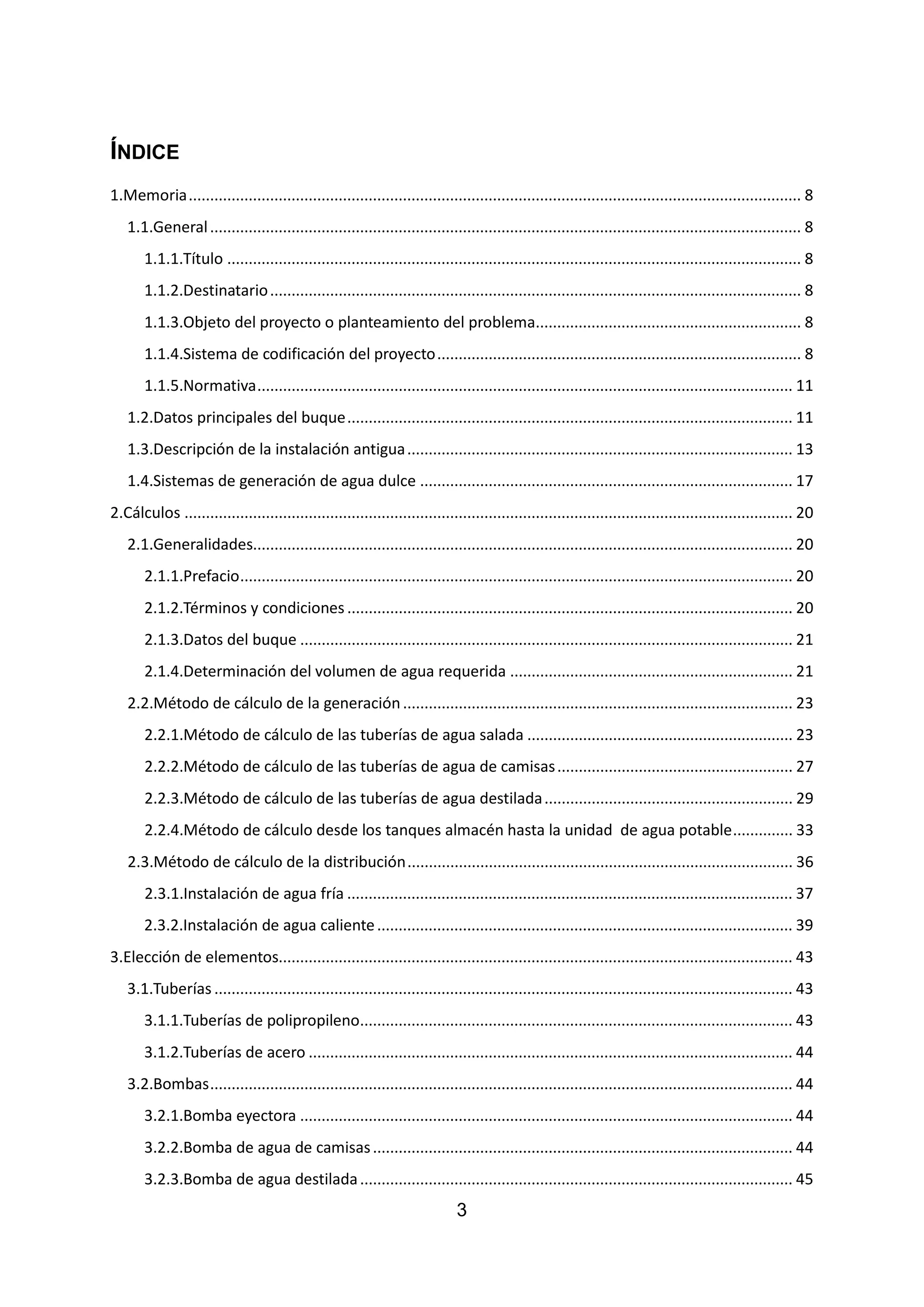 ÍNDICE
1.Memoria............................................................................................................................................... 8
1.1.General.......................................................................................................................................... 8
1.1.1.Título ...................................................................................................................................... 8
1.1.2.Destinatario............................................................................................................................ 8
1.1.3.Objeto del proyecto o planteamiento del problema.............................................................. 8
1.1.4.Sistema de codificación del proyecto..................................................................................... 8
1.1.5.Normativa............................................................................................................................. 11
1.2.Datos principales del buque........................................................................................................ 11
1.3.Descripción de la instalación antigua.......................................................................................... 13
1.4.Sistemas de generación de agua dulce ....................................................................................... 17
2.Cálculos .............................................................................................................................................. 20
2.1.Generalidades.............................................................................................................................. 20
2.1.1.Prefacio................................................................................................................................. 20
2.1.2.Términos y condiciones ........................................................................................................ 20
2.1.3.Datos del buque ................................................................................................................... 21
2.1.4.Determinación del volumen de agua requerida .................................................................. 21
2.2.Método de cálculo de la generación........................................................................................... 23
2.2.1.Método de cálculo de las tuberías de agua salada .............................................................. 23
2.2.2.Método de cálculo de las tuberías de agua de camisas....................................................... 27
2.2.3.Método de cálculo de las tuberías de agua destilada.......................................................... 29
2.2.4.Método de cálculo desde los tanques almacén hasta la unidad de agua potable.............. 33
2.3.Método de cálculo de la distribución.......................................................................................... 36
2.3.1.Instalación de agua fría ........................................................................................................ 37
2.3.2.Instalación de agua caliente................................................................................................. 39
3.Elección de elementos........................................................................................................................ 43
3.1.Tuberías ....................................................................................................................................... 43
3.1.1.Tuberías de polipropileno..................................................................................................... 43
3.1.2.Tuberías de acero ................................................................................................................. 44
3.2.Bombas........................................................................................................................................ 44
3.2.1.Bomba eyectora ................................................................................................................... 44
3.2.2.Bomba de agua de camisas.................................................................................................. 44
3.2.3.Bomba de agua destilada..................................................................................................... 45
3
 