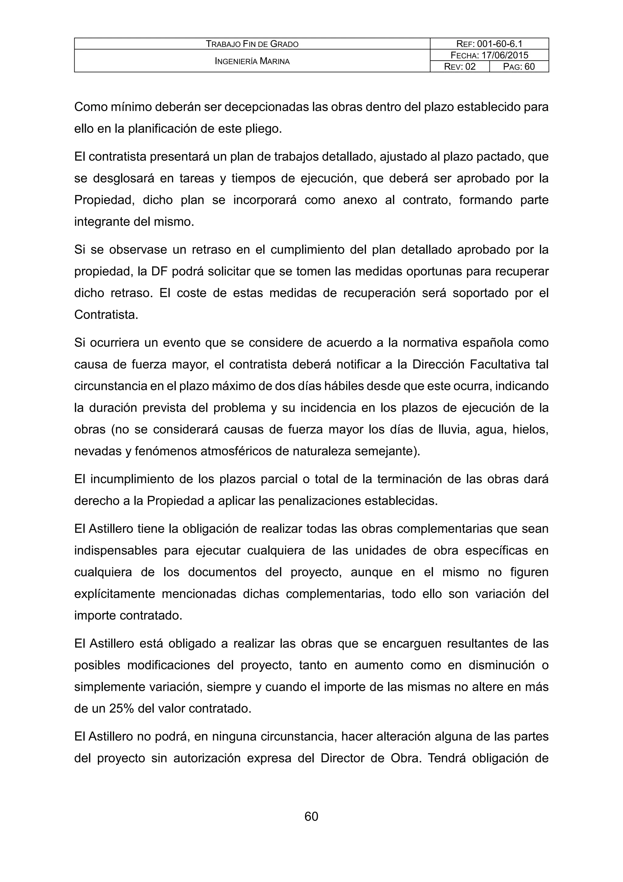 TRABAJO FIN DE GRADO REF: 001-60-6.1
INGENIERÍA MARINA
FECHA: 17/06/2015
REV: 02 PAG: 60
Como mínimo deberán ser decepcionadas las obras dentro del plazo establecido para
ello en la planificación de este pliego.
El contratista presentará un plan de trabajos detallado, ajustado al plazo pactado, que
se desglosará en tareas y tiempos de ejecución, que deberá ser aprobado por la
Propiedad, dicho plan se incorporará como anexo al contrato, formando parte
integrante del mismo.
Si se observase un retraso en el cumplimiento del plan detallado aprobado por la
propiedad, la DF podrá solicitar que se tomen las medidas oportunas para recuperar
dicho retraso. El coste de estas medidas de recuperación será soportado por el
Contratista.
Si ocurriera un evento que se considere de acuerdo a la normativa española como
causa de fuerza mayor, el contratista deberá notificar a la Dirección Facultativa tal
circunstancia en el plazo máximo de dos días hábiles desde que este ocurra, indicando
la duración prevista del problema y su incidencia en los plazos de ejecución de la
obras (no se considerará causas de fuerza mayor los días de lluvia, agua, hielos,
nevadas y fenómenos atmosféricos de naturaleza semejante).
El incumplimiento de los plazos parcial o total de la terminación de las obras dará
derecho a la Propiedad a aplicar las penalizaciones establecidas.
El Astillero tiene la obligación de realizar todas las obras complementarias que sean
indispensables para ejecutar cualquiera de las unidades de obra específicas en
cualquiera de los documentos del proyecto, aunque en el mismo no figuren
explícitamente mencionadas dichas complementarias, todo ello son variación del
importe contratado.
El Astillero está obligado a realizar las obras que se encarguen resultantes de las
posibles modificaciones del proyecto, tanto en aumento como en disminución o
simplemente variación, siempre y cuando el importe de las mismas no altere en más
de un 25% del valor contratado.
El Astillero no podrá, en ninguna circunstancia, hacer alteración alguna de las partes
del proyecto sin autorización expresa del Director de Obra. Tendrá obligación de
60
 