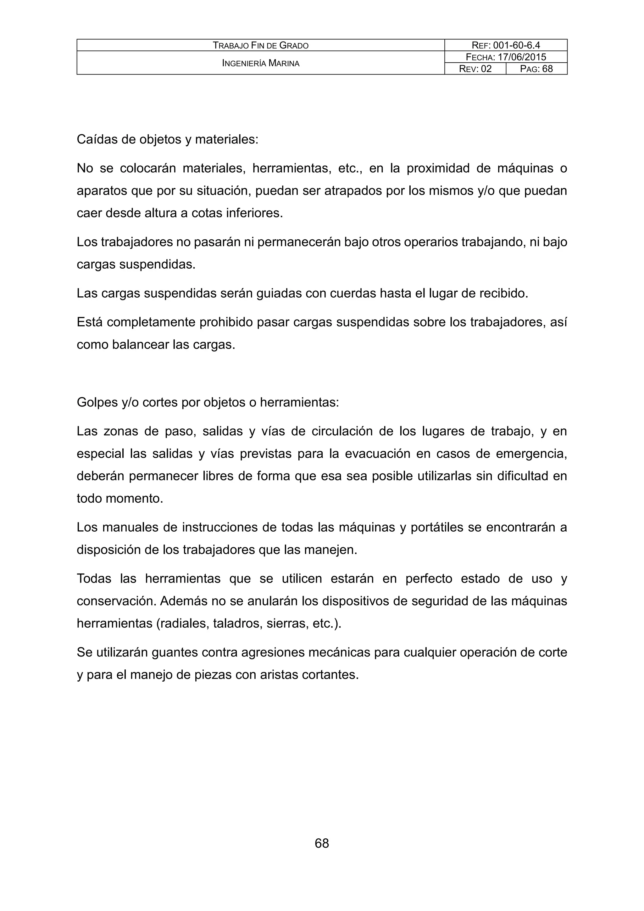 TRABAJO FIN DE GRADO REF: 001-60-6.4
INGENIERÍA MARINA
FECHA: 17/06/2015
REV: 02 PAG: 68
Caídas de objetos y materiales:
No se colocarán materiales, herramientas, etc., en la proximidad de máquinas o
aparatos que por su situación, puedan ser atrapados por los mismos y/o que puedan
caer desde altura a cotas inferiores.
Los trabajadores no pasarán ni permanecerán bajo otros operarios trabajando, ni bajo
cargas suspendidas.
Las cargas suspendidas serán guiadas con cuerdas hasta el lugar de recibido.
Está completamente prohibido pasar cargas suspendidas sobre los trabajadores, así
como balancear las cargas.
Golpes y/o cortes por objetos o herramientas:
Las zonas de paso, salidas y vías de circulación de los lugares de trabajo, y en
especial las salidas y vías previstas para la evacuación en casos de emergencia,
deberán permanecer libres de forma que esa sea posible utilizarlas sin dificultad en
todo momento.
Los manuales de instrucciones de todas las máquinas y portátiles se encontrarán a
disposición de los trabajadores que las manejen.
Todas las herramientas que se utilicen estarán en perfecto estado de uso y
conservación. Además no se anularán los dispositivos de seguridad de las máquinas
herramientas (radiales, taladros, sierras, etc.).
Se utilizarán guantes contra agresiones mecánicas para cualquier operación de corte
y para el manejo de piezas con aristas cortantes.
68
 