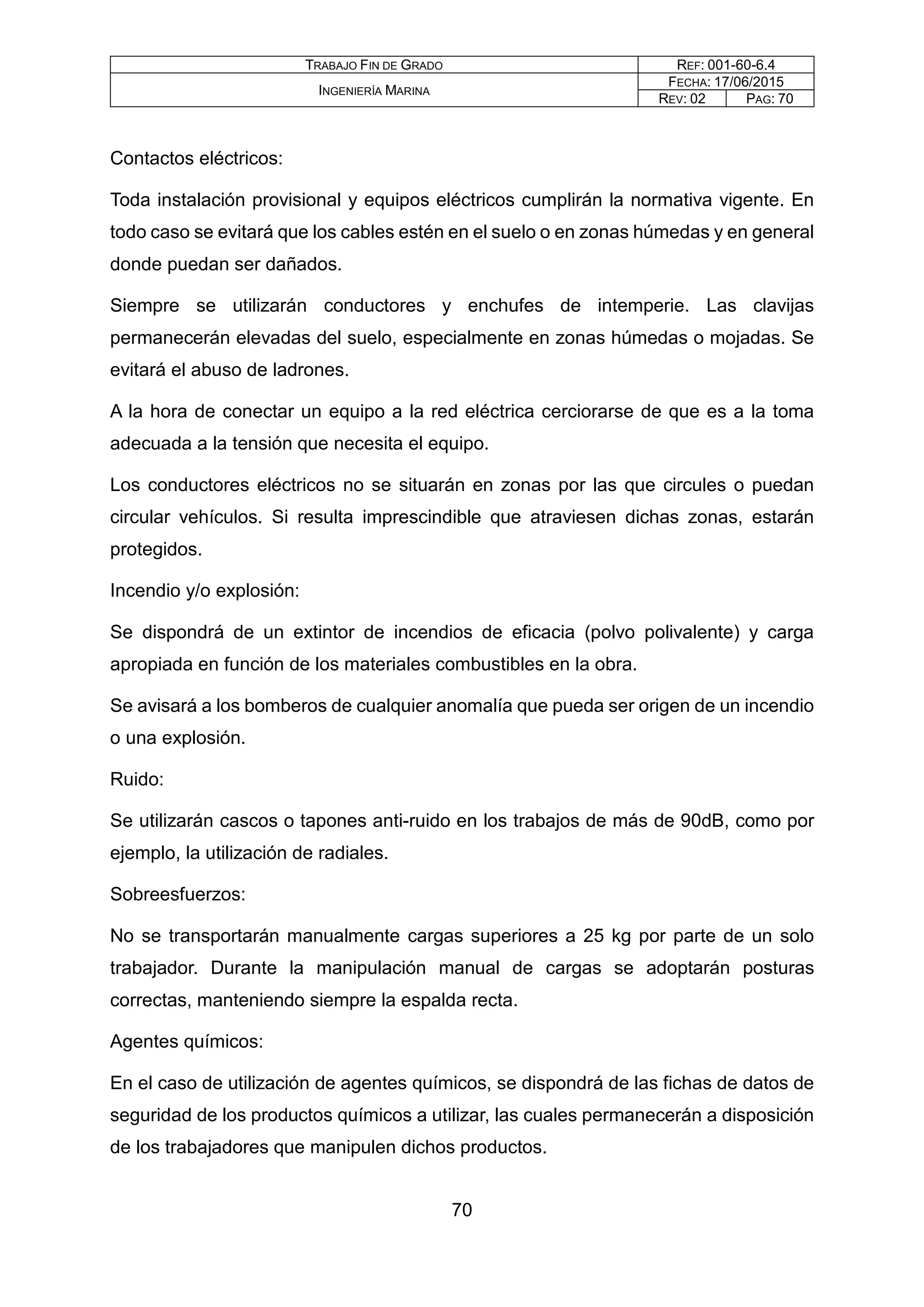 TRABAJO FIN DE GRADO REF: 001-60-6.4
INGENIERÍA MARINA
FECHA: 17/06/2015
REV: 02 PAG: 70
Contactos eléctricos:
Toda instalación provisional y equipos eléctricos cumplirán la normativa vigente. En
todo caso se evitará que los cables estén en el suelo o en zonas húmedas y en general
donde puedan ser dañados.
Siempre se utilizarán conductores y enchufes de intemperie. Las clavijas
permanecerán elevadas del suelo, especialmente en zonas húmedas o mojadas. Se
evitará el abuso de ladrones.
A la hora de conectar un equipo a la red eléctrica cerciorarse de que es a la toma
adecuada a la tensión que necesita el equipo.
Los conductores eléctricos no se situarán en zonas por las que circules o puedan
circular vehículos. Si resulta imprescindible que atraviesen dichas zonas, estarán
protegidos.
Incendio y/o explosión:
Se dispondrá de un extintor de incendios de eficacia (polvo polivalente) y carga
apropiada en función de los materiales combustibles en la obra.
Se avisará a los bomberos de cualquier anomalía que pueda ser origen de un incendio
o una explosión.
Ruido:
Se utilizarán cascos o tapones anti-ruido en los trabajos de más de 90dB, como por
ejemplo, la utilización de radiales.
Sobreesfuerzos:
No se transportarán manualmente cargas superiores a 25 kg por parte de un solo
trabajador. Durante la manipulación manual de cargas se adoptarán posturas
correctas, manteniendo siempre la espalda recta.
Agentes químicos:
En el caso de utilización de agentes químicos, se dispondrá de las fichas de datos de
seguridad de los productos químicos a utilizar, las cuales permanecerán a disposición
de los trabajadores que manipulen dichos productos.
70
 