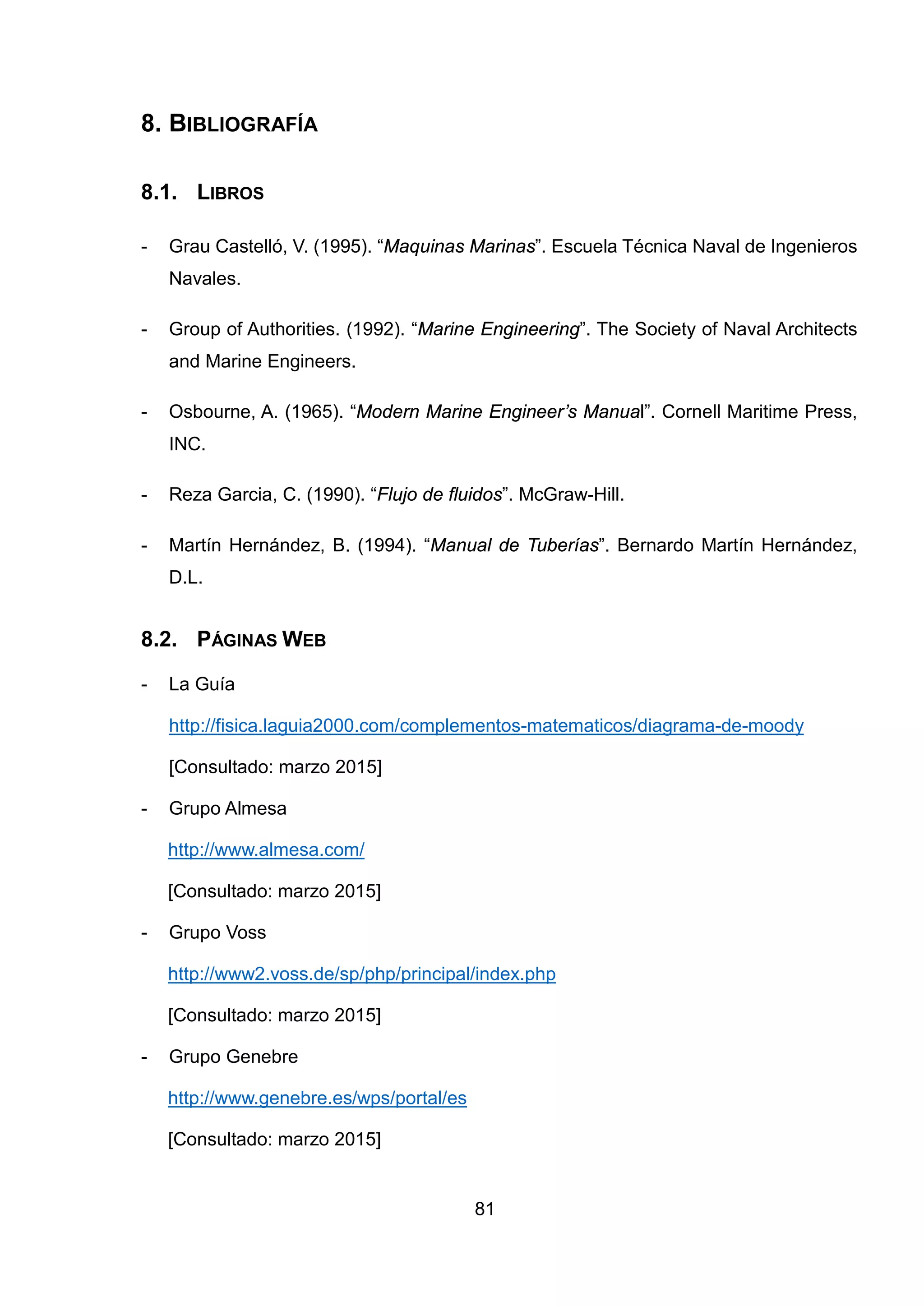 8. BIBLIOGRAFÍA
8.1. LIBROS
- Grau Castelló, V. (1995). “Maquinas Marinas”. Escuela Técnica Naval de Ingenieros
Navales.
- Group of Authorities. (1992). “Marine Engineering”. The Society of Naval Architects
and Marine Engineers.
- Osbourne, A. (1965). “Modern Marine Engineer’s Manual”. Cornell Maritime Press,
INC.
- Reza Garcia, C. (1990). “Flujo de fluidos”. McGraw-Hill.
- Martín Hernández, B. (1994). “Manual de Tuberías”. Bernardo Martín Hernández,
D.L.
8.2. PÁGINAS WEB
- La Guía
http://fisica.laguia2000.com/complementos-matematicos/diagrama-de-moody
[Consultado: marzo 2015]
- Grupo Almesa
http://www.almesa.com/
[Consultado: marzo 2015]
- Grupo Voss
http://www2.voss.de/sp/php/principal/index.php
[Consultado: marzo 2015]
- Grupo Genebre
http://www.genebre.es/wps/portal/es
[Consultado: marzo 2015]
81
 