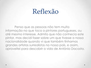 Reflexão

       Penso que as pessoas não tem muita
informação no que toca a pintores portugueses, ou
até mesmo interesse. Admito que não conhecia este
pintor, mas decidi fazer sobre um que tivesse a nossa
nacionalidade quando vi que também tínhamos
grandes artistas surrealistas no nosso país, e assim,
aproveitei para descobrir a vida de António Dacosta.
 