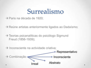 Surrealismo
 Paris na década de 1920;

 Reúne artistas anteriormente ligados ao Dadaísmo;

 Teorias psicanalíticas do psicólogo Sigmund
  Freud (1856-1939);

 Inconsciente na actividade criativa;
                                         Representativo
 Combinação                       Inconsciente

                   Irreal       Abstrato
 