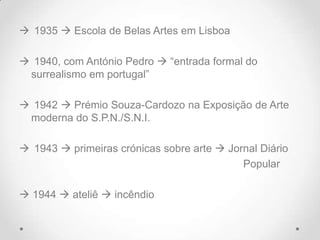  1935  Escola de Belas Artes em Lisboa

 1940, com António Pedro  “entrada formal do
 surrealismo em portugal”

 1942  Prémio Souza-Cardozo na Exposição de Arte
 moderna do S.P.N./S.N.I.

 1943  primeiras crónicas sobre arte  Jornal Diário
                                            Popular

 1944  ateliê  incêndio
 