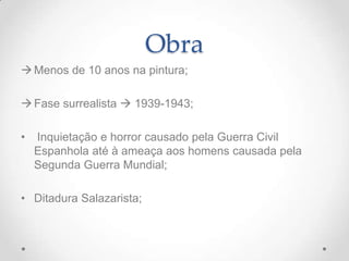 Obra
 Menos de 10 anos na pintura;

 Fase surrealista  1939-1943;

•   Inquietação e horror causado pela Guerra Civil
    Espanhola até à ameaça aos homens causada pela
    Segunda Guerra Mundial;

• Ditadura Salazarista;
 