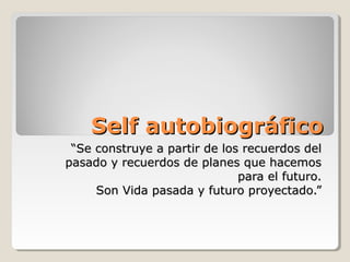 Self autobiográfico
 “Se construye a partir de los recuerdos del
pasado y recuerdos de planes que hacemos
                              para el futuro.
     Son Vida pasada y futuro proyectado.”
 