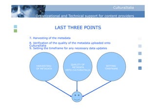 CulturaItalia

    Organizational and Technical support for content p
      g                            pp                providers


                  LAST THREE POINTS

7. Harvesting of the metadata
8.
8 Verification of the quality of the metadata uploaded onto
CulturaItalia
9. Setting the timeframe for any necessary data updates




                              QUALITY OF
    HARVESTING                                         SETTING
                               METADATA                                       16
    OF METADATA                                       TIMEFRAME
                          ONTO CULTURAITALIA
 