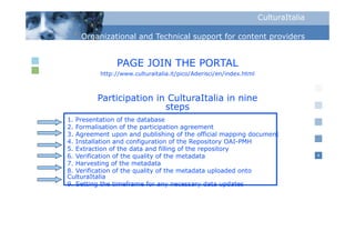CulturaItalia

    Organizational and Technical support for content p
      g                            pp                providers


               PAGE JOIN THE PORTAL
          http://www.culturaitalia.it/pico/Aderisci/en/index.html



         Participation in CulturaItalia in nine
                         steps
1. Presentation of the database
2. F
2 Formalisation of th participation agreement
          li ti     f the    ti i ti             t
3. Agreement upon and publishing of the official mapping document
4. Installation and configuration of the Repository OAI-PMH
5. Extraction of the data and filling of the repository
6. Verification of th quality of the metadata
6 V ifi ti       f the    lit    f th    t d t                                      4

7. Harvesting of the metadata
8. Verification of the quality of the metadata uploaded onto
CulturaItalia
9. S tti
9 Setting the timeframe for any necessary data updates
            th ti    f     f                   d t    d t
 