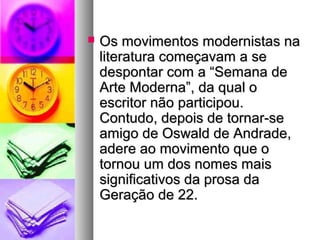    Os movimentos modernistas na
    literatura começavam a se
    despontar com a “Semana de
    Arte Moderna”, da qual o
    escritor não participou.
    Contudo, depois de tornar-se
    amigo de Oswald de Andrade,
    adere ao movimento que o
    tornou um dos nomes mais
    significativos da prosa da
    Geração de 22.
 