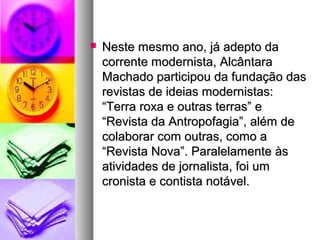    Neste mesmo ano, já adepto da
    corrente modernista, Alcântara
    Machado participou da fundação das
    revistas de ideias modernistas:
    “Terra roxa e outras terras” e
    “Revista da Antropofagia”, além de
    colaborar com outras, como a
    “Revista Nova”. Paralelamente às
    atividades de jornalista, foi um
    cronista e contista notável.
 