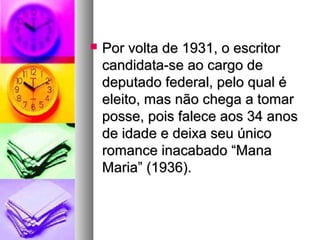    Por volta de 1931, o escritor
    candidata-se ao cargo de
    deputado federal, pelo qual é
    eleito, mas não chega a tomar
    posse, pois falece aos 34 anos
    de idade e deixa seu único
    romance inacabado “Mana
    Maria” (1936).
 