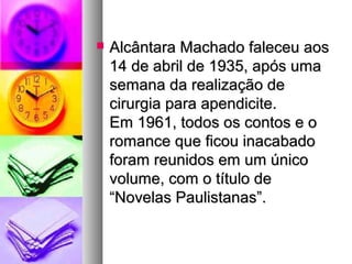    Alcântara Machado faleceu aos
    14 de abril de 1935, após uma
    semana da realização de
    cirurgia para apendicite.
    Em 1961, todos os contos e o
    romance que ficou inacabado
    foram reunidos em um único
    volume, com o título de
    “Novelas Paulistanas”.
 