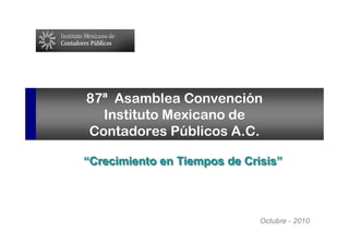 1




87ª Asamblea Convención
  Instituto Mexicano de
Contadores Públicos A.C.

“Crecimiento en Tiempos de Crisis”




                              Octubre - 2010
 