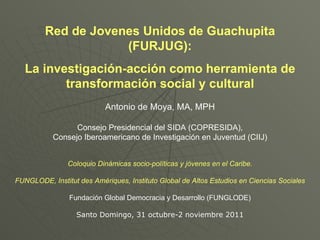 Red de Jovenes Unidos de Guachupita (FURJUG): La investigación-acción como herramienta de transformación social y cultural Antonio de Moya, MA, MPH Consejo Presidencial del SIDA (COPRESIDA), Consejo Iberoamericano de Investigación en Juventud (CIIJ) Coloquio Dinámicas socio-políticas y jóvenes en el Caribe. FUNGLODE, Institut des  Amériques , Instituto Global de Altos Estudios en Ciencias Sociales Fundación Global Democracia y Desarrollo (FUNGLODE) Santo Domingo, 31 octubre-2 noviembre 2011 