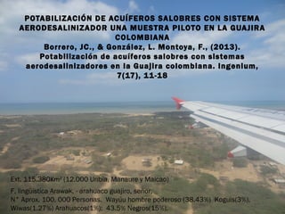 POTABILIZACIÓN DE ACUÍFEROS SALOBRES CON SISTEMA
AERODESALINIZADOR UNA MUESTRA PILOTO EN LA GUAJIRA
COLOMBIANA
Borrero, JC., & González, L. Montoya, F., (2013).
Potabilización de acuíferos salobres con sistemas
aerodesalinizadores en la Guajira colombiana. Ingenium,
7(17), 11-18
Ext. 115.380Km2
(12.000 Uribía, Manaure y Maicao)
F. lingüística Arawak. - arahuaco guajiro, señor,
N° Aprox. 100. 000 Personas. Wayúu hombre poderoso (38.43%) Koguis(3%),
Wiwas(1.27%) Arahuacos(1%): 43.5% Negros(15%).
 