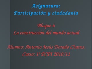 Asignatura: Participación y ciudadanía Bloque-6 La construcción del mundo actual Alumno: Antonio Jesús Dorado Chaves. Curso: 1º PCPI 2010/11 