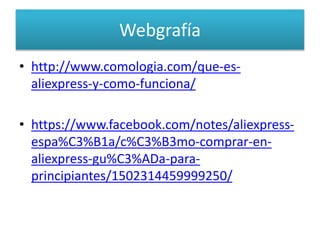 Webgrafía
• http://www.comologia.com/que-es-
aliexpress-y-como-funciona/
• https://www.facebook.com/notes/aliexpress-
espa%C3%B1a/c%C3%B3mo-comprar-en-
aliexpress-gu%C3%ADa-para-
principiantes/1502314459999250/
 