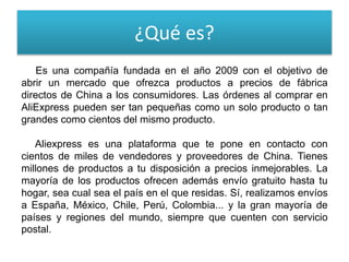 ¿Qué es?
Es una compañía fundada en el año 2009 con el objetivo de
abrir un mercado que ofrezca productos a precios de fábrica
directos de China a los consumidores. Las órdenes al comprar en
AliExpress pueden ser tan pequeñas como un solo producto o tan
grandes como cientos del mismo producto.
Aliexpress es una plataforma que te pone en contacto con
cientos de miles de vendedores y proveedores de China. Tienes
millones de productos a tu disposición a precios inmejorables. La
mayoría de los productos ofrecen además envío gratuito hasta tu
hogar, sea cual sea el país en el que residas. Sí, realizamos envíos
a España, México, Chile, Perú, Colombia... y la gran mayoría de
países y regiones del mundo, siempre que cuenten con servicio
postal.
 