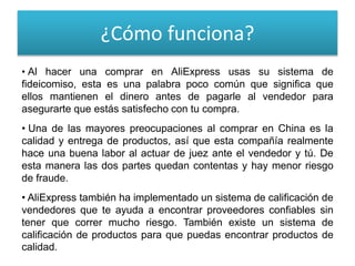 ¿Cómo funciona?
• Al hacer una comprar en AliExpress usas su sistema de
fideicomiso, esta es una palabra poco común que significa que
ellos mantienen el dinero antes de pagarle al vendedor para
asegurarte que estás satisfecho con tu compra.
• Una de las mayores preocupaciones al comprar en China es la
calidad y entrega de productos, así que esta compañía realmente
hace una buena labor al actuar de juez ante el vendedor y tú. De
esta manera las dos partes quedan contentas y hay menor riesgo
de fraude.
• AliExpress también ha implementado un sistema de calificación de
vendedores que te ayuda a encontrar proveedores confiables sin
tener que correr mucho riesgo. También existe un sistema de
calificación de productos para que puedas encontrar productos de
calidad.
 