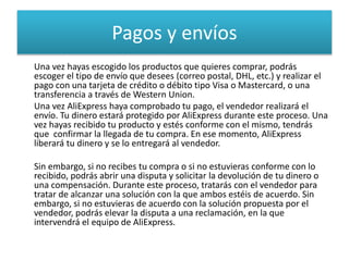 Pagos y envíos
Una vez hayas escogido los productos que quieres comprar, podrás
escoger el tipo de envío que desees (correo postal, DHL, etc.) y realizar el
pago con una tarjeta de crédito o débito tipo Visa o Mastercard, o una
transferencia a través de Western Union.
Una vez AliExpress haya comprobado tu pago, el vendedor realizará el
envío. Tu dinero estará protegido por AliExpress durante este proceso. Una
vez hayas recibido tu producto y estés conforme con el mismo, tendrás
que confirmar la llegada de tu compra. En ese momento, AliExpress
liberará tu dinero y se lo entregará al vendedor.
Sin embargo, si no recibes tu compra o si no estuvieras conforme con lo
recibido, podrás abrir una disputa y solicitar la devolución de tu dinero o
una compensación. Durante este proceso, tratarás con el vendedor para
tratar de alcanzar una solución con la que ambos estéis de acuerdo. Sin
embargo, si no estuvieras de acuerdo con la solución propuesta por el
vendedor, podrás elevar la disputa a una reclamación, en la que
intervendrá el equipo de AliExpress.
 